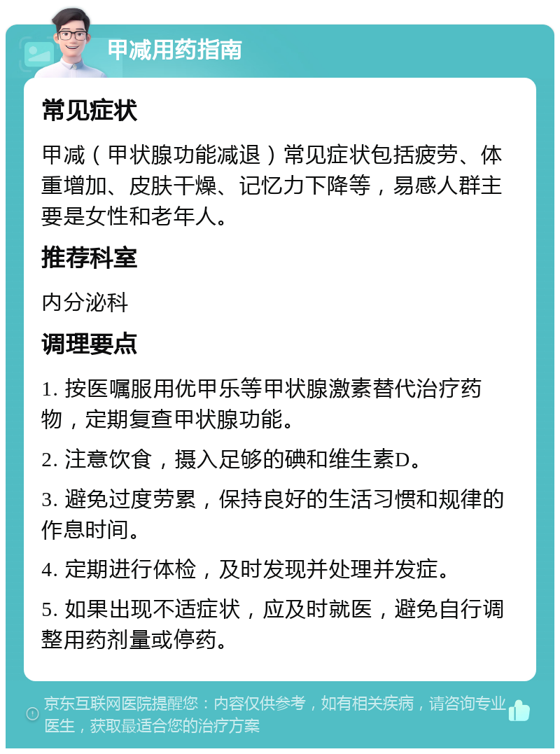 甲减用药指南 常见症状 甲减（甲状腺功能减退）常见症状包括疲劳、体重增加、皮肤干燥、记忆力下降等，易感人群主要是女性和老年人。 推荐科室 内分泌科 调理要点 1. 按医嘱服用优甲乐等甲状腺激素替代治疗药物，定期复查甲状腺功能。 2. 注意饮食，摄入足够的碘和维生素D。 3. 避免过度劳累，保持良好的生活习惯和规律的作息时间。 4. 定期进行体检，及时发现并处理并发症。 5. 如果出现不适症状，应及时就医，避免自行调整用药剂量或停药。