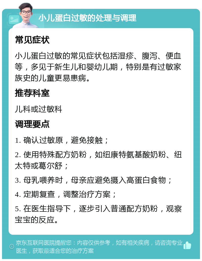 小儿蛋白过敏的处理与调理 常见症状 小儿蛋白过敏的常见症状包括湿疹、腹泻、便血等，多见于新生儿和婴幼儿期，特别是有过敏家族史的儿童更易患病。 推荐科室 儿科或过敏科 调理要点 1. 确认过敏原，避免接触； 2. 使用特殊配方奶粉，如纽康特氨基酸奶粉、纽太特或葛尔舒； 3. 母乳喂养时，母亲应避免摄入高蛋白食物； 4. 定期复查，调整治疗方案； 5. 在医生指导下，逐步引入普通配方奶粉，观察宝宝的反应。