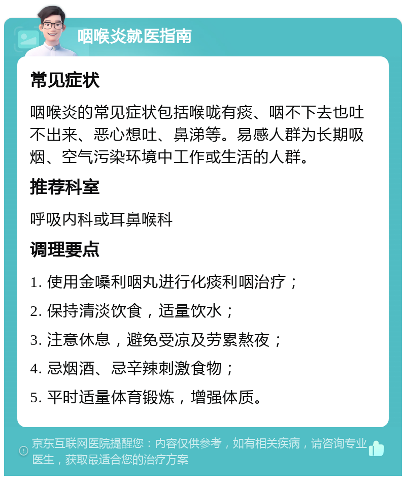 咽喉炎就医指南 常见症状 咽喉炎的常见症状包括喉咙有痰、咽不下去也吐不出来、恶心想吐、鼻涕等。易感人群为长期吸烟、空气污染环境中工作或生活的人群。 推荐科室 呼吸内科或耳鼻喉科 调理要点 1. 使用金嗓利咽丸进行化痰利咽治疗； 2. 保持清淡饮食，适量饮水； 3. 注意休息，避免受凉及劳累熬夜； 4. 忌烟酒、忌辛辣刺激食物； 5. 平时适量体育锻炼，增强体质。