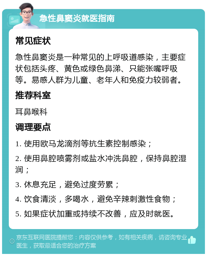 急性鼻窦炎就医指南 常见症状 急性鼻窦炎是一种常见的上呼吸道感染，主要症状包括头疼、黄色或绿色鼻涕、只能张嘴呼吸等。易感人群为儿童、老年人和免疫力较弱者。 推荐科室 耳鼻喉科 调理要点 1. 使用欧马龙滴剂等抗生素控制感染； 2. 使用鼻腔喷雾剂或盐水冲洗鼻腔，保持鼻腔湿润； 3. 休息充足，避免过度劳累； 4. 饮食清淡，多喝水，避免辛辣刺激性食物； 5. 如果症状加重或持续不改善，应及时就医。