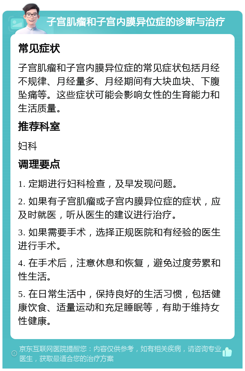 子宫肌瘤和子宫内膜异位症的诊断与治疗 常见症状 子宫肌瘤和子宫内膜异位症的常见症状包括月经不规律、月经量多、月经期间有大块血块、下腹坠痛等。这些症状可能会影响女性的生育能力和生活质量。 推荐科室 妇科 调理要点 1. 定期进行妇科检查，及早发现问题。 2. 如果有子宫肌瘤或子宫内膜异位症的症状，应及时就医，听从医生的建议进行治疗。 3. 如果需要手术，选择正规医院和有经验的医生进行手术。 4. 在手术后，注意休息和恢复，避免过度劳累和性生活。 5. 在日常生活中，保持良好的生活习惯，包括健康饮食、适量运动和充足睡眠等，有助于维持女性健康。