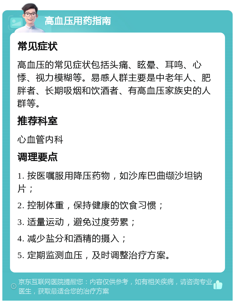 高血压用药指南 常见症状 高血压的常见症状包括头痛、眩晕、耳鸣、心悸、视力模糊等。易感人群主要是中老年人、肥胖者、长期吸烟和饮酒者、有高血压家族史的人群等。 推荐科室 心血管内科 调理要点 1. 按医嘱服用降压药物，如沙库巴曲缬沙坦钠片； 2. 控制体重，保持健康的饮食习惯； 3. 适量运动，避免过度劳累； 4. 减少盐分和酒精的摄入； 5. 定期监测血压，及时调整治疗方案。