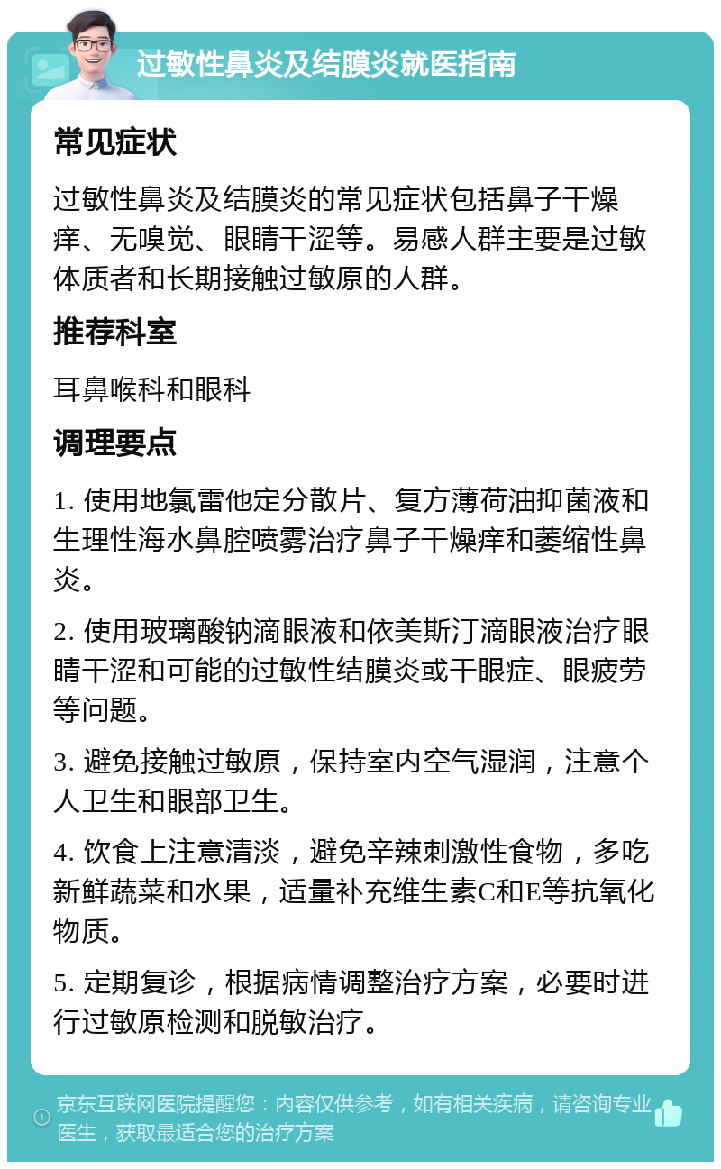 过敏性鼻炎及结膜炎就医指南 常见症状 过敏性鼻炎及结膜炎的常见症状包括鼻子干燥痒、无嗅觉、眼睛干涩等。易感人群主要是过敏体质者和长期接触过敏原的人群。 推荐科室 耳鼻喉科和眼科 调理要点 1. 使用地氯雷他定分散片、复方薄荷油抑菌液和生理性海水鼻腔喷雾治疗鼻子干燥痒和萎缩性鼻炎。 2. 使用玻璃酸钠滴眼液和依美斯汀滴眼液治疗眼睛干涩和可能的过敏性结膜炎或干眼症、眼疲劳等问题。 3. 避免接触过敏原，保持室内空气湿润，注意个人卫生和眼部卫生。 4. 饮食上注意清淡，避免辛辣刺激性食物，多吃新鲜蔬菜和水果，适量补充维生素C和E等抗氧化物质。 5. 定期复诊，根据病情调整治疗方案，必要时进行过敏原检测和脱敏治疗。