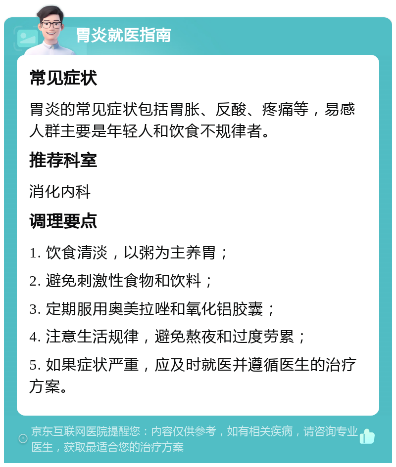 胃炎就医指南 常见症状 胃炎的常见症状包括胃胀、反酸、疼痛等，易感人群主要是年轻人和饮食不规律者。 推荐科室 消化内科 调理要点 1. 饮食清淡，以粥为主养胃； 2. 避免刺激性食物和饮料； 3. 定期服用奥美拉唑和氧化铝胶囊； 4. 注意生活规律，避免熬夜和过度劳累； 5. 如果症状严重，应及时就医并遵循医生的治疗方案。