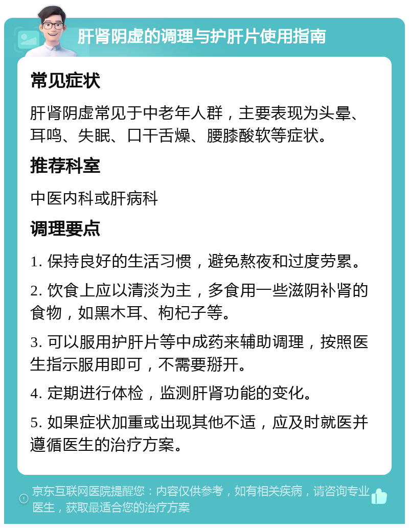 肝肾阴虚的调理与护肝片使用指南 常见症状 肝肾阴虚常见于中老年人群，主要表现为头晕、耳鸣、失眠、口干舌燥、腰膝酸软等症状。 推荐科室 中医内科或肝病科 调理要点 1. 保持良好的生活习惯，避免熬夜和过度劳累。 2. 饮食上应以清淡为主，多食用一些滋阴补肾的食物，如黑木耳、枸杞子等。 3. 可以服用护肝片等中成药来辅助调理，按照医生指示服用即可，不需要掰开。 4. 定期进行体检，监测肝肾功能的变化。 5. 如果症状加重或出现其他不适，应及时就医并遵循医生的治疗方案。