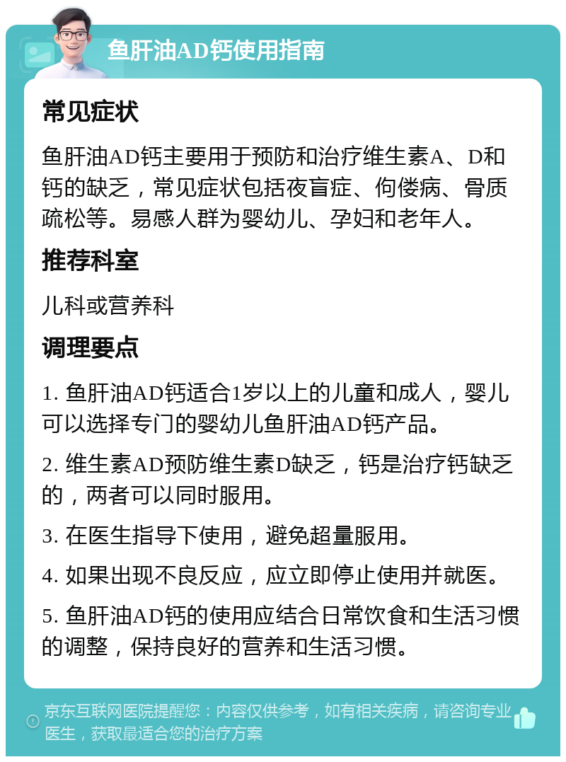 鱼肝油AD钙使用指南 常见症状 鱼肝油AD钙主要用于预防和治疗维生素A、D和钙的缺乏，常见症状包括夜盲症、佝偻病、骨质疏松等。易感人群为婴幼儿、孕妇和老年人。 推荐科室 儿科或营养科 调理要点 1. 鱼肝油AD钙适合1岁以上的儿童和成人，婴儿可以选择专门的婴幼儿鱼肝油AD钙产品。 2. 维生素AD预防维生素D缺乏，钙是治疗钙缺乏的，两者可以同时服用。 3. 在医生指导下使用，避免超量服用。 4. 如果出现不良反应，应立即停止使用并就医。 5. 鱼肝油AD钙的使用应结合日常饮食和生活习惯的调整，保持良好的营养和生活习惯。