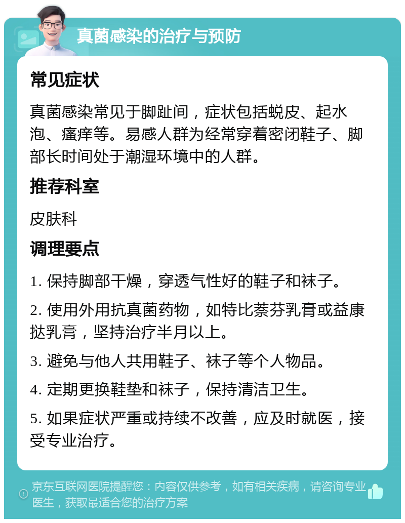 真菌感染的治疗与预防 常见症状 真菌感染常见于脚趾间，症状包括蜕皮、起水泡、瘙痒等。易感人群为经常穿着密闭鞋子、脚部长时间处于潮湿环境中的人群。 推荐科室 皮肤科 调理要点 1. 保持脚部干燥，穿透气性好的鞋子和袜子。 2. 使用外用抗真菌药物，如特比萘芬乳膏或益康挞乳膏，坚持治疗半月以上。 3. 避免与他人共用鞋子、袜子等个人物品。 4. 定期更换鞋垫和袜子，保持清洁卫生。 5. 如果症状严重或持续不改善，应及时就医，接受专业治疗。