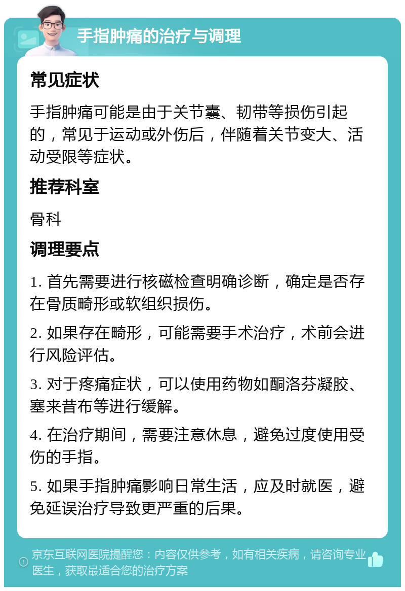 手指肿痛的治疗与调理 常见症状 手指肿痛可能是由于关节囊、韧带等损伤引起的，常见于运动或外伤后，伴随着关节变大、活动受限等症状。 推荐科室 骨科 调理要点 1. 首先需要进行核磁检查明确诊断，确定是否存在骨质畸形或软组织损伤。 2. 如果存在畸形，可能需要手术治疗，术前会进行风险评估。 3. 对于疼痛症状，可以使用药物如酮洛芬凝胶、塞来昔布等进行缓解。 4. 在治疗期间，需要注意休息，避免过度使用受伤的手指。 5. 如果手指肿痛影响日常生活，应及时就医，避免延误治疗导致更严重的后果。