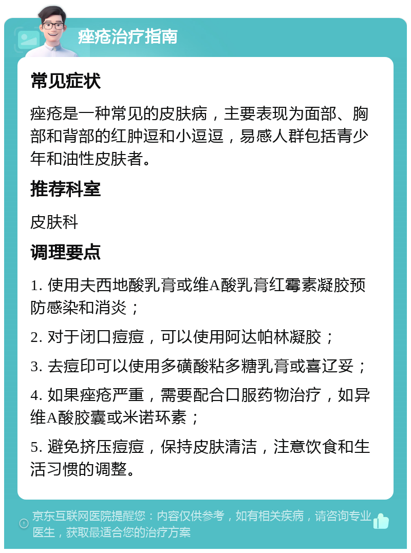 痤疮治疗指南 常见症状 痤疮是一种常见的皮肤病，主要表现为面部、胸部和背部的红肿逗和小逗逗，易感人群包括青少年和油性皮肤者。 推荐科室 皮肤科 调理要点 1. 使用夫西地酸乳膏或维A酸乳膏红霉素凝胶预防感染和消炎； 2. 对于闭口痘痘，可以使用阿达帕林凝胶； 3. 去痘印可以使用多磺酸粘多糖乳膏或喜辽妥； 4. 如果痤疮严重，需要配合口服药物治疗，如异维A酸胶囊或米诺环素； 5. 避免挤压痘痘，保持皮肤清洁，注意饮食和生活习惯的调整。