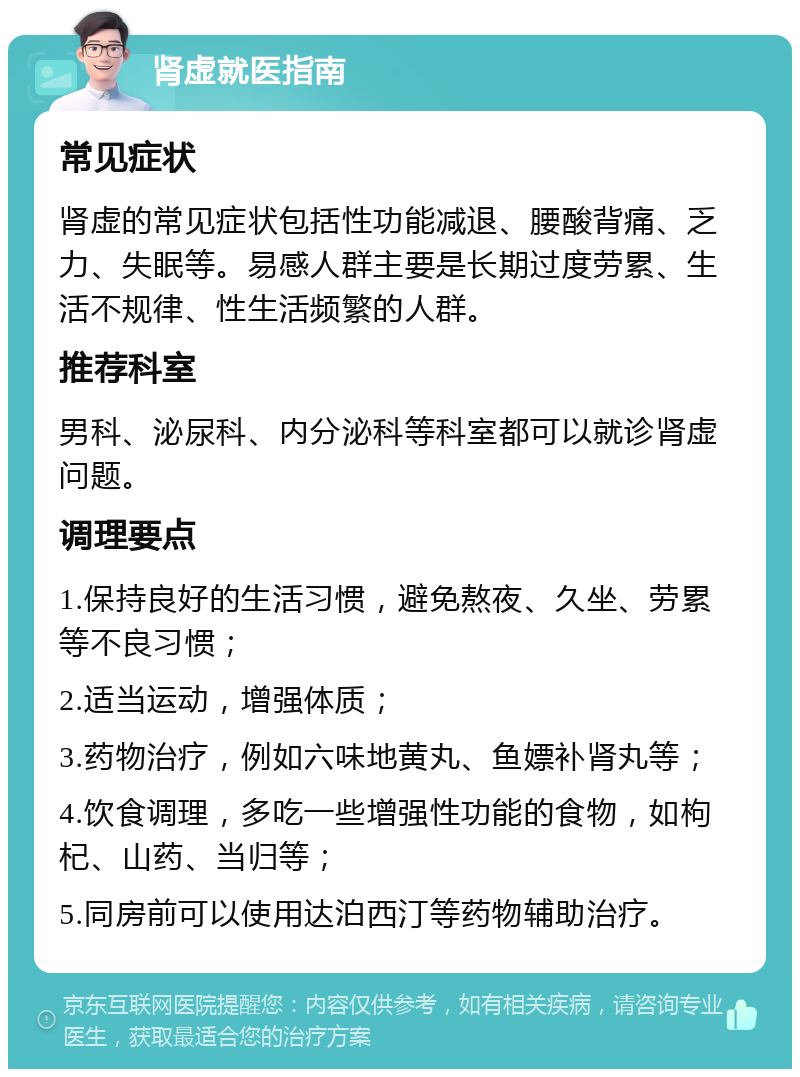 肾虚就医指南 常见症状 肾虚的常见症状包括性功能减退、腰酸背痛、乏力、失眠等。易感人群主要是长期过度劳累、生活不规律、性生活频繁的人群。 推荐科室 男科、泌尿科、内分泌科等科室都可以就诊肾虚问题。 调理要点 1.保持良好的生活习惯，避免熬夜、久坐、劳累等不良习惯； 2.适当运动，增强体质； 3.药物治疗，例如六味地黄丸、鱼嫖补肾丸等； 4.饮食调理，多吃一些增强性功能的食物，如枸杞、山药、当归等； 5.同房前可以使用达泊西汀等药物辅助治疗。