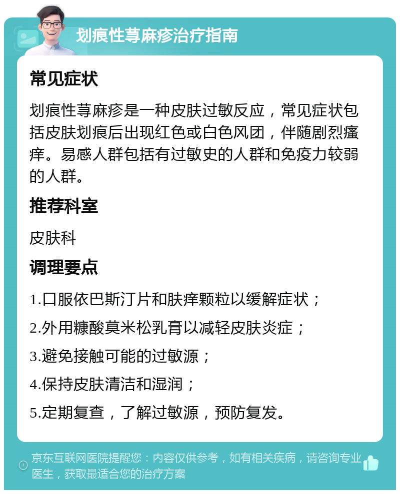 划痕性荨麻疹治疗指南 常见症状 划痕性荨麻疹是一种皮肤过敏反应，常见症状包括皮肤划痕后出现红色或白色风团，伴随剧烈瘙痒。易感人群包括有过敏史的人群和免疫力较弱的人群。 推荐科室 皮肤科 调理要点 1.口服依巴斯汀片和肤痒颗粒以缓解症状； 2.外用糠酸莫米松乳膏以减轻皮肤炎症； 3.避免接触可能的过敏源； 4.保持皮肤清洁和湿润； 5.定期复查，了解过敏源，预防复发。