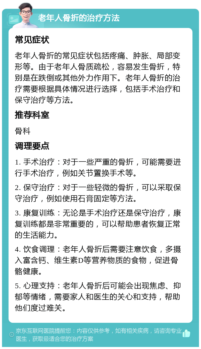 老年人骨折的治疗方法 常见症状 老年人骨折的常见症状包括疼痛、肿胀、局部变形等。由于老年人骨质疏松，容易发生骨折，特别是在跌倒或其他外力作用下。老年人骨折的治疗需要根据具体情况进行选择，包括手术治疗和保守治疗等方法。 推荐科室 骨科 调理要点 1. 手术治疗：对于一些严重的骨折，可能需要进行手术治疗，例如关节置换手术等。 2. 保守治疗：对于一些轻微的骨折，可以采取保守治疗，例如使用石膏固定等方法。 3. 康复训练：无论是手术治疗还是保守治疗，康复训练都是非常重要的，可以帮助患者恢复正常的生活能力。 4. 饮食调理：老年人骨折后需要注意饮食，多摄入富含钙、维生素D等营养物质的食物，促进骨骼健康。 5. 心理支持：老年人骨折后可能会出现焦虑、抑郁等情绪，需要家人和医生的关心和支持，帮助他们度过难关。