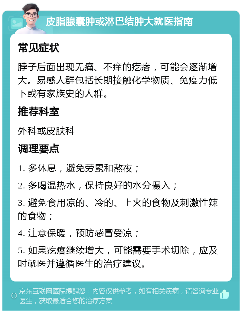 皮脂腺囊肿或淋巴结肿大就医指南 常见症状 脖子后面出现无痛、不痒的疙瘩，可能会逐渐增大。易感人群包括长期接触化学物质、免疫力低下或有家族史的人群。 推荐科室 外科或皮肤科 调理要点 1. 多休息，避免劳累和熬夜； 2. 多喝温热水，保持良好的水分摄入； 3. 避免食用凉的、冷的、上火的食物及刺激性辣的食物； 4. 注意保暖，预防感冒受凉； 5. 如果疙瘩继续增大，可能需要手术切除，应及时就医并遵循医生的治疗建议。