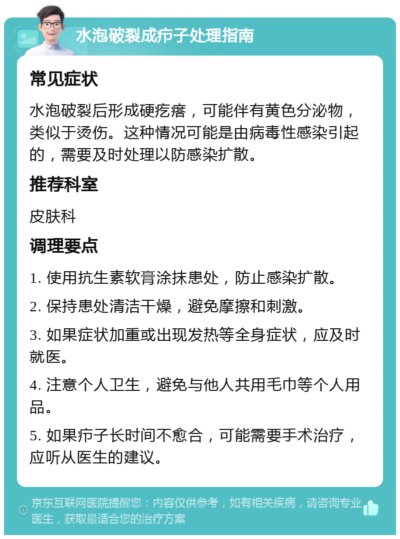 水泡破裂成疖子处理指南 常见症状 水泡破裂后形成硬疙瘩，可能伴有黄色分泌物，类似于烫伤。这种情况可能是由病毒性感染引起的，需要及时处理以防感染扩散。 推荐科室 皮肤科 调理要点 1. 使用抗生素软膏涂抹患处，防止感染扩散。 2. 保持患处清洁干燥，避免摩擦和刺激。 3. 如果症状加重或出现发热等全身症状，应及时就医。 4. 注意个人卫生，避免与他人共用毛巾等个人用品。 5. 如果疖子长时间不愈合，可能需要手术治疗，应听从医生的建议。