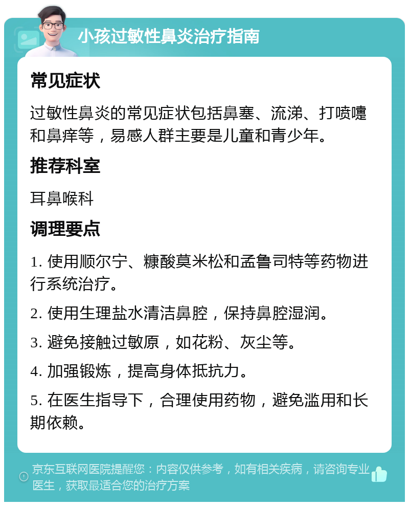 小孩过敏性鼻炎治疗指南 常见症状 过敏性鼻炎的常见症状包括鼻塞、流涕、打喷嚏和鼻痒等，易感人群主要是儿童和青少年。 推荐科室 耳鼻喉科 调理要点 1. 使用顺尔宁、糠酸莫米松和孟鲁司特等药物进行系统治疗。 2. 使用生理盐水清洁鼻腔，保持鼻腔湿润。 3. 避免接触过敏原，如花粉、灰尘等。 4. 加强锻炼，提高身体抵抗力。 5. 在医生指导下，合理使用药物，避免滥用和长期依赖。