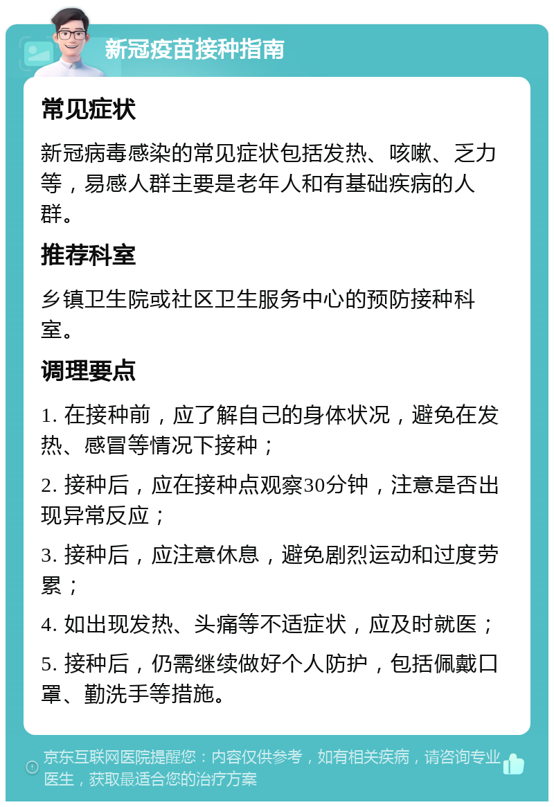 新冠疫苗接种指南 常见症状 新冠病毒感染的常见症状包括发热、咳嗽、乏力等，易感人群主要是老年人和有基础疾病的人群。 推荐科室 乡镇卫生院或社区卫生服务中心的预防接种科室。 调理要点 1. 在接种前，应了解自己的身体状况，避免在发热、感冒等情况下接种； 2. 接种后，应在接种点观察30分钟，注意是否出现异常反应； 3. 接种后，应注意休息，避免剧烈运动和过度劳累； 4. 如出现发热、头痛等不适症状，应及时就医； 5. 接种后，仍需继续做好个人防护，包括佩戴口罩、勤洗手等措施。