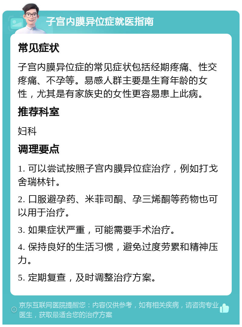 子宫内膜异位症就医指南 常见症状 子宫内膜异位症的常见症状包括经期疼痛、性交疼痛、不孕等。易感人群主要是生育年龄的女性，尤其是有家族史的女性更容易患上此病。 推荐科室 妇科 调理要点 1. 可以尝试按照子宫内膜异位症治疗，例如打戈舍瑞林针。 2. 口服避孕药、米菲司酮、孕三烯酮等药物也可以用于治疗。 3. 如果症状严重，可能需要手术治疗。 4. 保持良好的生活习惯，避免过度劳累和精神压力。 5. 定期复查，及时调整治疗方案。