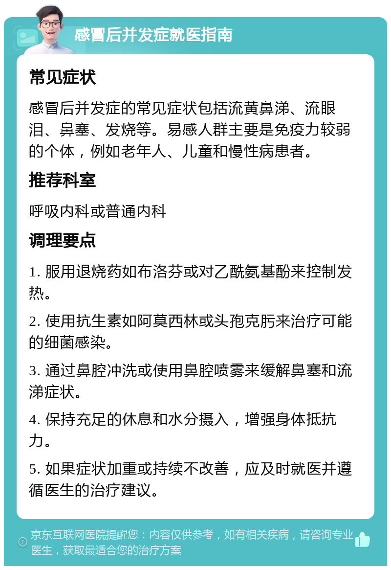 感冒后并发症就医指南 常见症状 感冒后并发症的常见症状包括流黄鼻涕、流眼泪、鼻塞、发烧等。易感人群主要是免疫力较弱的个体，例如老年人、儿童和慢性病患者。 推荐科室 呼吸内科或普通内科 调理要点 1. 服用退烧药如布洛芬或对乙酰氨基酚来控制发热。 2. 使用抗生素如阿莫西林或头孢克肟来治疗可能的细菌感染。 3. 通过鼻腔冲洗或使用鼻腔喷雾来缓解鼻塞和流涕症状。 4. 保持充足的休息和水分摄入，增强身体抵抗力。 5. 如果症状加重或持续不改善，应及时就医并遵循医生的治疗建议。