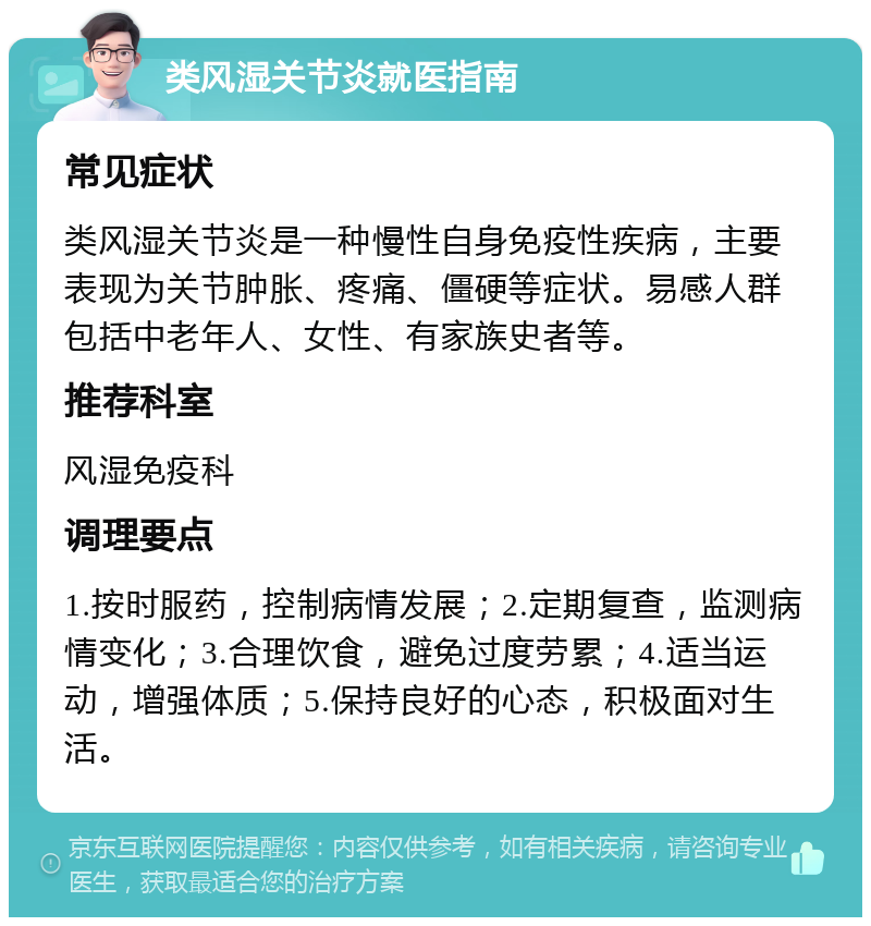 类风湿关节炎就医指南 常见症状 类风湿关节炎是一种慢性自身免疫性疾病，主要表现为关节肿胀、疼痛、僵硬等症状。易感人群包括中老年人、女性、有家族史者等。 推荐科室 风湿免疫科 调理要点 1.按时服药，控制病情发展；2.定期复查，监测病情变化；3.合理饮食，避免过度劳累；4.适当运动，增强体质；5.保持良好的心态，积极面对生活。