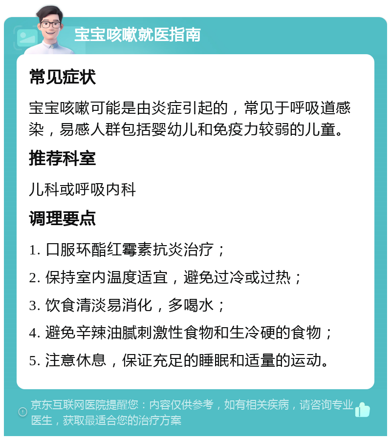 宝宝咳嗽就医指南 常见症状 宝宝咳嗽可能是由炎症引起的，常见于呼吸道感染，易感人群包括婴幼儿和免疫力较弱的儿童。 推荐科室 儿科或呼吸内科 调理要点 1. 口服环酯红霉素抗炎治疗； 2. 保持室内温度适宜，避免过冷或过热； 3. 饮食清淡易消化，多喝水； 4. 避免辛辣油腻刺激性食物和生冷硬的食物； 5. 注意休息，保证充足的睡眠和适量的运动。