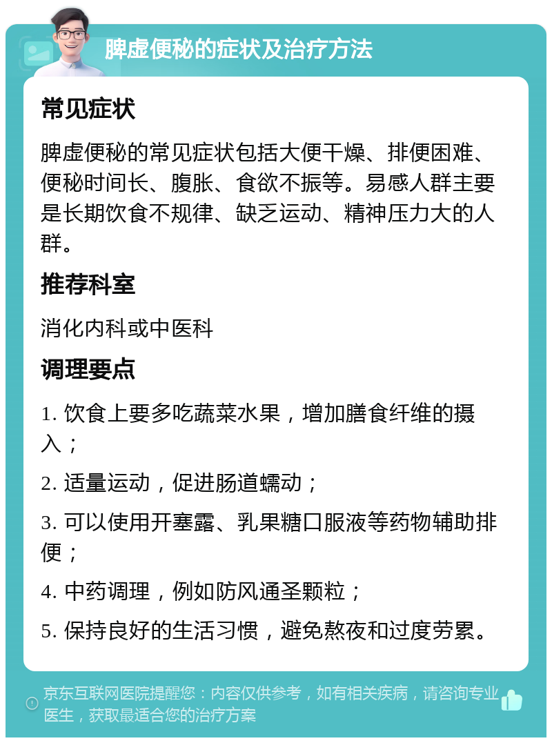 脾虚便秘的症状及治疗方法 常见症状 脾虚便秘的常见症状包括大便干燥、排便困难、便秘时间长、腹胀、食欲不振等。易感人群主要是长期饮食不规律、缺乏运动、精神压力大的人群。 推荐科室 消化内科或中医科 调理要点 1. 饮食上要多吃蔬菜水果，增加膳食纤维的摄入； 2. 适量运动，促进肠道蠕动； 3. 可以使用开塞露、乳果糖口服液等药物辅助排便； 4. 中药调理，例如防风通圣颗粒； 5. 保持良好的生活习惯，避免熬夜和过度劳累。