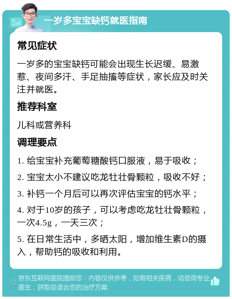 一岁多宝宝缺钙就医指南 常见症状 一岁多的宝宝缺钙可能会出现生长迟缓、易激惹、夜间多汗、手足抽搐等症状，家长应及时关注并就医。 推荐科室 儿科或营养科 调理要点 1. 给宝宝补充葡萄糖酸钙口服液，易于吸收； 2. 宝宝太小不建议吃龙牡壮骨颗粒，吸收不好； 3. 补钙一个月后可以再次评估宝宝的钙水平； 4. 对于10岁的孩子，可以考虑吃龙牡壮骨颗粒，一次4.5g，一天三次； 5. 在日常生活中，多晒太阳，增加维生素D的摄入，帮助钙的吸收和利用。