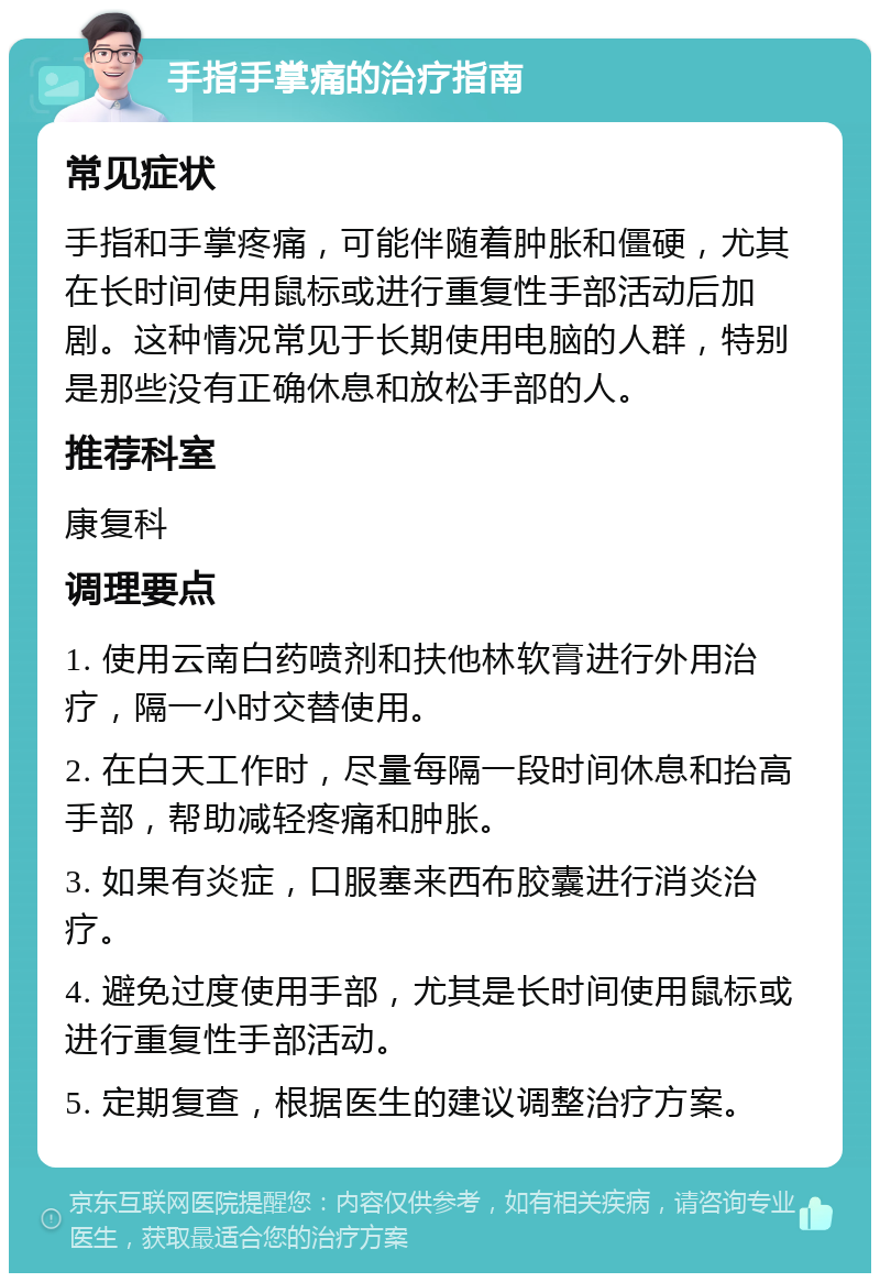 手指手掌痛的治疗指南 常见症状 手指和手掌疼痛，可能伴随着肿胀和僵硬，尤其在长时间使用鼠标或进行重复性手部活动后加剧。这种情况常见于长期使用电脑的人群，特别是那些没有正确休息和放松手部的人。 推荐科室 康复科 调理要点 1. 使用云南白药喷剂和扶他林软膏进行外用治疗，隔一小时交替使用。 2. 在白天工作时，尽量每隔一段时间休息和抬高手部，帮助减轻疼痛和肿胀。 3. 如果有炎症，口服塞来西布胶囊进行消炎治疗。 4. 避免过度使用手部，尤其是长时间使用鼠标或进行重复性手部活动。 5. 定期复查，根据医生的建议调整治疗方案。