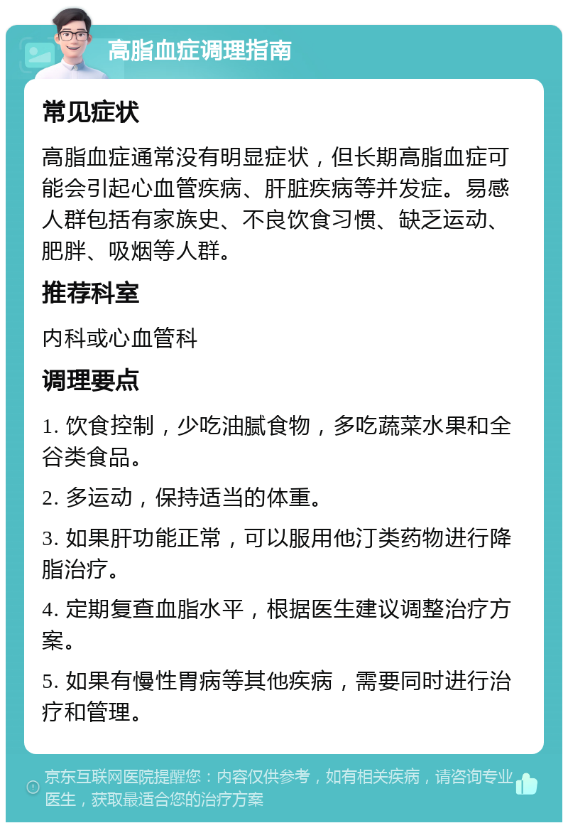 高脂血症调理指南 常见症状 高脂血症通常没有明显症状，但长期高脂血症可能会引起心血管疾病、肝脏疾病等并发症。易感人群包括有家族史、不良饮食习惯、缺乏运动、肥胖、吸烟等人群。 推荐科室 内科或心血管科 调理要点 1. 饮食控制，少吃油腻食物，多吃蔬菜水果和全谷类食品。 2. 多运动，保持适当的体重。 3. 如果肝功能正常，可以服用他汀类药物进行降脂治疗。 4. 定期复查血脂水平，根据医生建议调整治疗方案。 5. 如果有慢性胃病等其他疾病，需要同时进行治疗和管理。