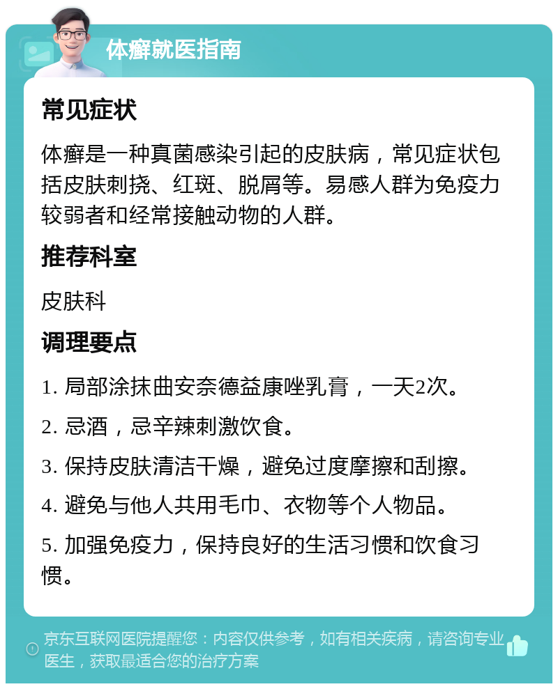 体癣就医指南 常见症状 体癣是一种真菌感染引起的皮肤病，常见症状包括皮肤刺挠、红斑、脱屑等。易感人群为免疫力较弱者和经常接触动物的人群。 推荐科室 皮肤科 调理要点 1. 局部涂抹曲安奈德益康唑乳膏，一天2次。 2. 忌酒，忌辛辣刺激饮食。 3. 保持皮肤清洁干燥，避免过度摩擦和刮擦。 4. 避免与他人共用毛巾、衣物等个人物品。 5. 加强免疫力，保持良好的生活习惯和饮食习惯。