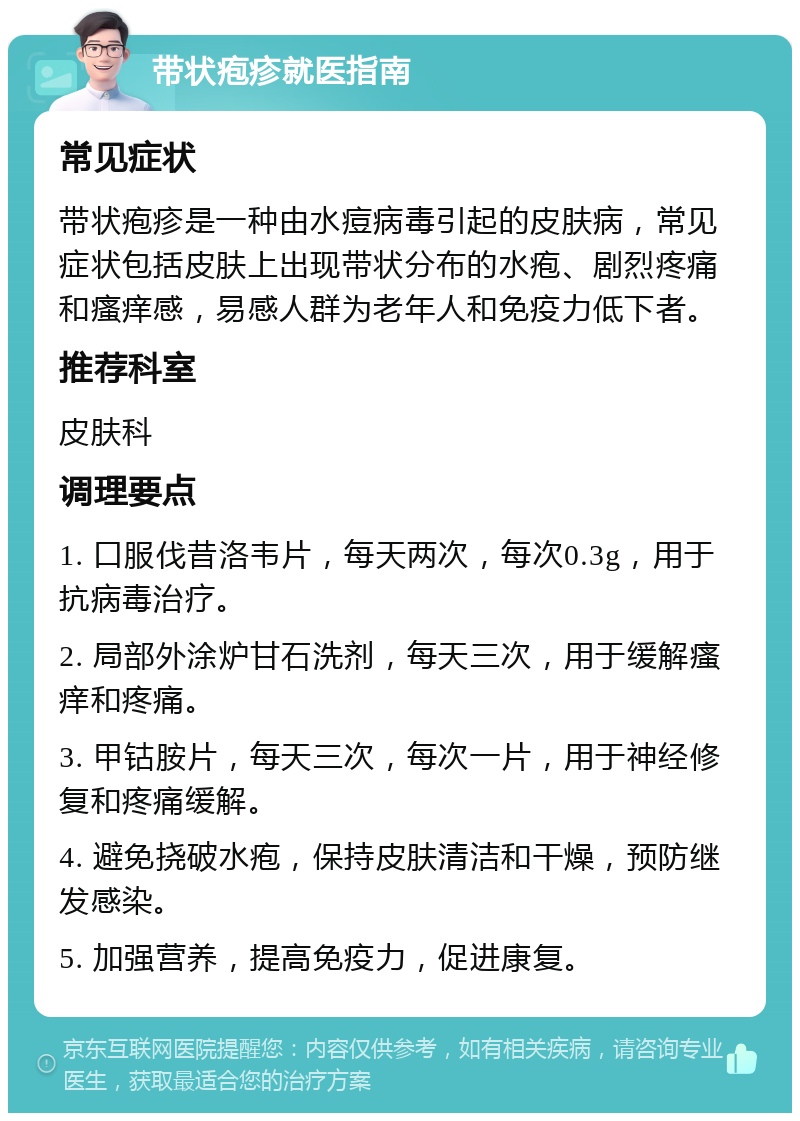 带状疱疹就医指南 常见症状 带状疱疹是一种由水痘病毒引起的皮肤病，常见症状包括皮肤上出现带状分布的水疱、剧烈疼痛和瘙痒感，易感人群为老年人和免疫力低下者。 推荐科室 皮肤科 调理要点 1. 口服伐昔洛韦片，每天两次，每次0.3g，用于抗病毒治疗。 2. 局部外涂炉甘石洗剂，每天三次，用于缓解瘙痒和疼痛。 3. 甲钴胺片，每天三次，每次一片，用于神经修复和疼痛缓解。 4. 避免挠破水疱，保持皮肤清洁和干燥，预防继发感染。 5. 加强营养，提高免疫力，促进康复。