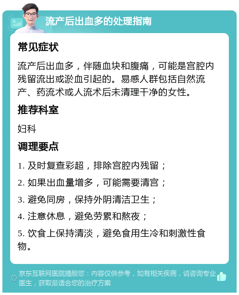 流产后出血多的处理指南 常见症状 流产后出血多，伴随血块和腹痛，可能是宫腔内残留流出或淤血引起的。易感人群包括自然流产、药流术或人流术后未清理干净的女性。 推荐科室 妇科 调理要点 1. 及时复查彩超，排除宫腔内残留； 2. 如果出血量增多，可能需要清宫； 3. 避免同房，保持外阴清洁卫生； 4. 注意休息，避免劳累和熬夜； 5. 饮食上保持清淡，避免食用生冷和刺激性食物。