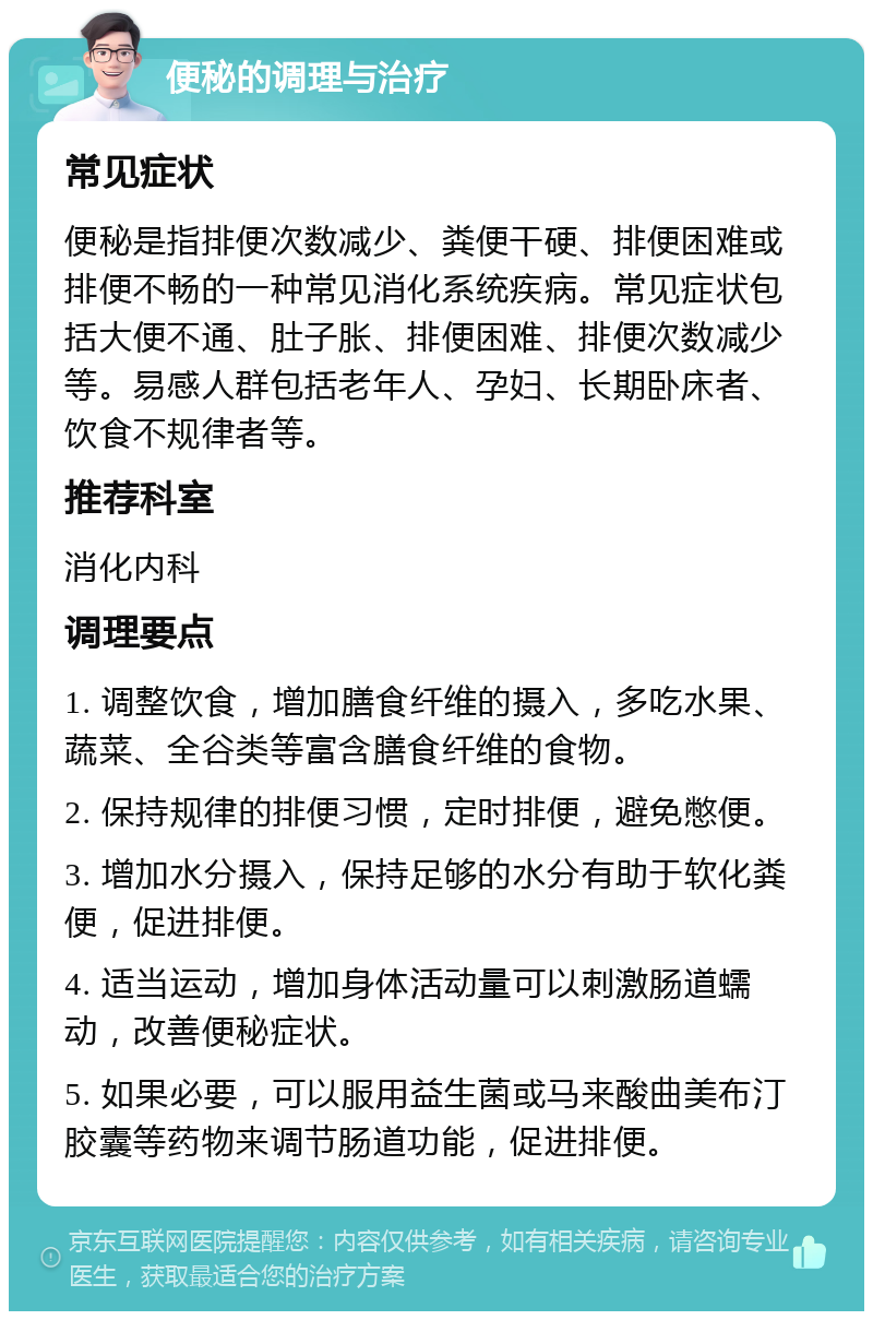 便秘的调理与治疗 常见症状 便秘是指排便次数减少、粪便干硬、排便困难或排便不畅的一种常见消化系统疾病。常见症状包括大便不通、肚子胀、排便困难、排便次数减少等。易感人群包括老年人、孕妇、长期卧床者、饮食不规律者等。 推荐科室 消化内科 调理要点 1. 调整饮食，增加膳食纤维的摄入，多吃水果、蔬菜、全谷类等富含膳食纤维的食物。 2. 保持规律的排便习惯，定时排便，避免憋便。 3. 增加水分摄入，保持足够的水分有助于软化粪便，促进排便。 4. 适当运动，增加身体活动量可以刺激肠道蠕动，改善便秘症状。 5. 如果必要，可以服用益生菌或马来酸曲美布汀胶囊等药物来调节肠道功能，促进排便。