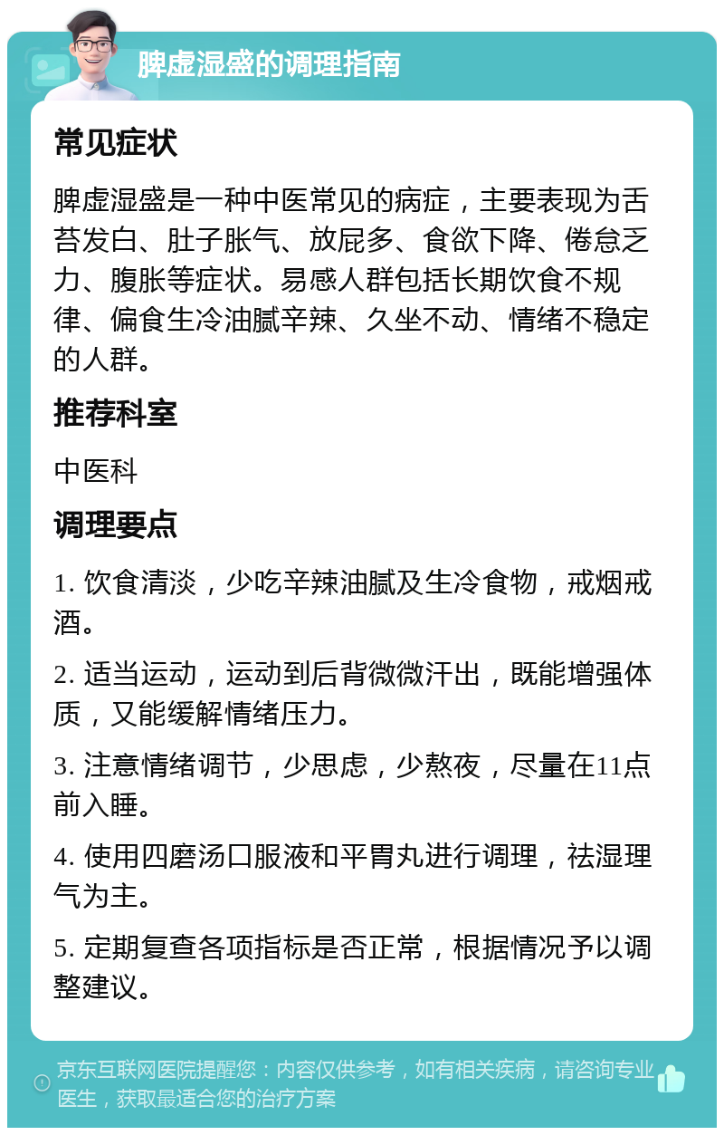 脾虚湿盛的调理指南 常见症状 脾虚湿盛是一种中医常见的病症，主要表现为舌苔发白、肚子胀气、放屁多、食欲下降、倦怠乏力、腹胀等症状。易感人群包括长期饮食不规律、偏食生冷油腻辛辣、久坐不动、情绪不稳定的人群。 推荐科室 中医科 调理要点 1. 饮食清淡，少吃辛辣油腻及生冷食物，戒烟戒酒。 2. 适当运动，运动到后背微微汗出，既能增强体质，又能缓解情绪压力。 3. 注意情绪调节，少思虑，少熬夜，尽量在11点前入睡。 4. 使用四磨汤口服液和平胃丸进行调理，祛湿理气为主。 5. 定期复查各项指标是否正常，根据情况予以调整建议。