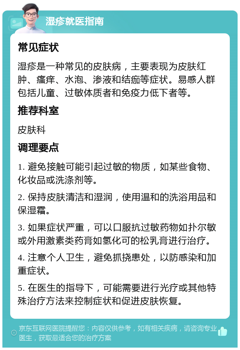 湿疹就医指南 常见症状 湿疹是一种常见的皮肤病，主要表现为皮肤红肿、瘙痒、水泡、渗液和结痂等症状。易感人群包括儿童、过敏体质者和免疫力低下者等。 推荐科室 皮肤科 调理要点 1. 避免接触可能引起过敏的物质，如某些食物、化妆品或洗涤剂等。 2. 保持皮肤清洁和湿润，使用温和的洗浴用品和保湿霜。 3. 如果症状严重，可以口服抗过敏药物如扑尔敏或外用激素类药膏如氢化可的松乳膏进行治疗。 4. 注意个人卫生，避免抓挠患处，以防感染和加重症状。 5. 在医生的指导下，可能需要进行光疗或其他特殊治疗方法来控制症状和促进皮肤恢复。