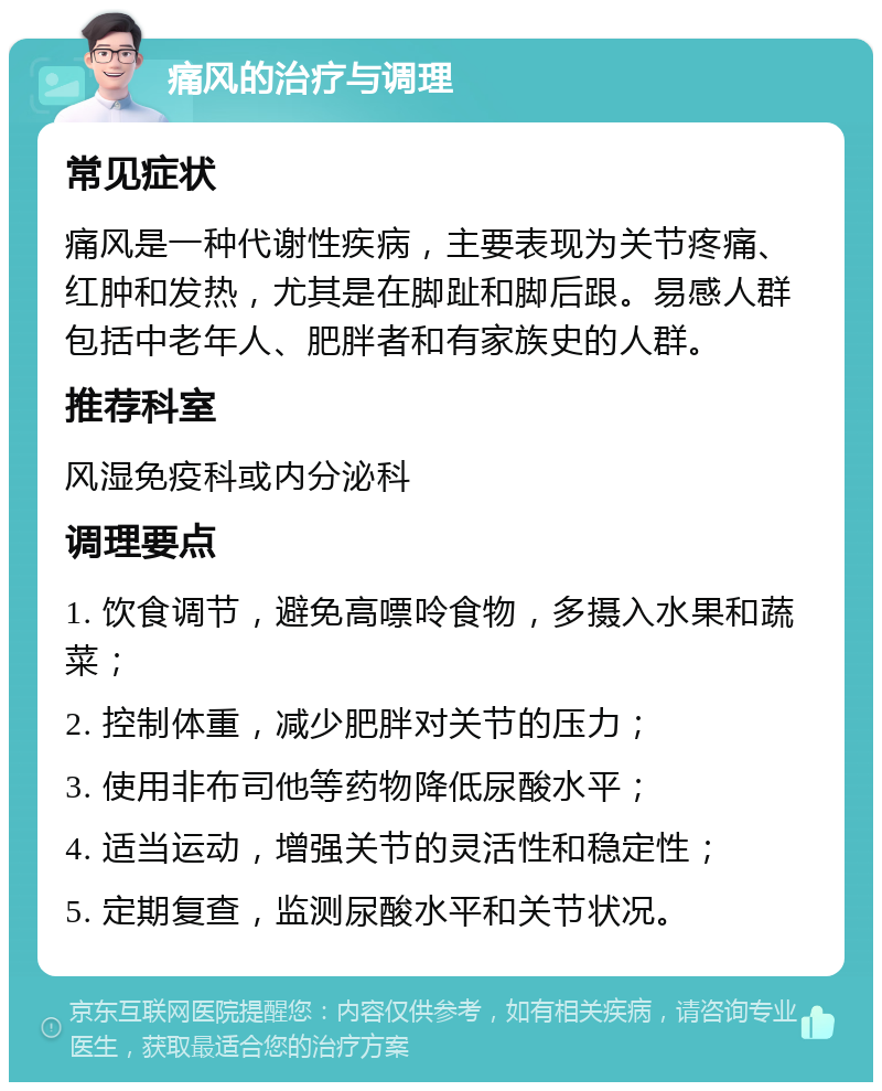 痛风的治疗与调理 常见症状 痛风是一种代谢性疾病，主要表现为关节疼痛、红肿和发热，尤其是在脚趾和脚后跟。易感人群包括中老年人、肥胖者和有家族史的人群。 推荐科室 风湿免疫科或内分泌科 调理要点 1. 饮食调节，避免高嘌呤食物，多摄入水果和蔬菜； 2. 控制体重，减少肥胖对关节的压力； 3. 使用非布司他等药物降低尿酸水平； 4. 适当运动，增强关节的灵活性和稳定性； 5. 定期复查，监测尿酸水平和关节状况。