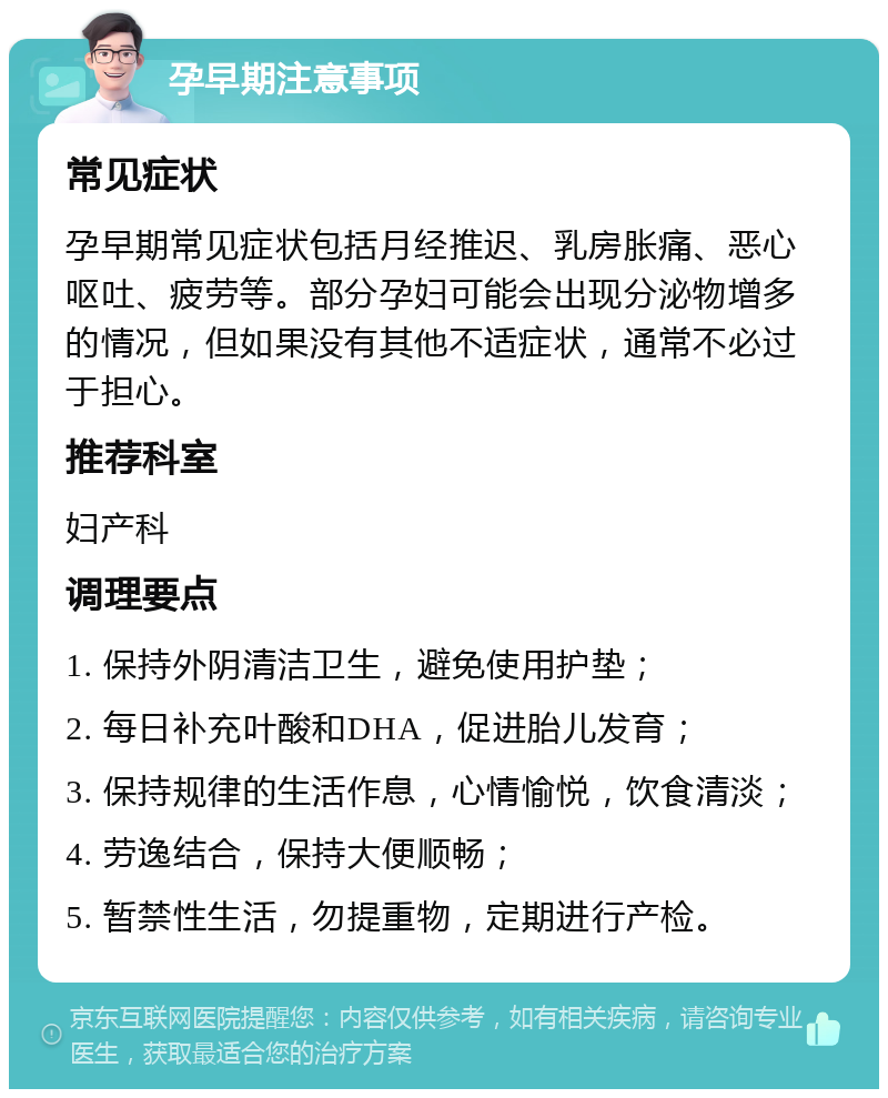 孕早期注意事项 常见症状 孕早期常见症状包括月经推迟、乳房胀痛、恶心呕吐、疲劳等。部分孕妇可能会出现分泌物增多的情况，但如果没有其他不适症状，通常不必过于担心。 推荐科室 妇产科 调理要点 1. 保持外阴清洁卫生，避免使用护垫； 2. 每日补充叶酸和DHA，促进胎儿发育； 3. 保持规律的生活作息，心情愉悦，饮食清淡； 4. 劳逸结合，保持大便顺畅； 5. 暂禁性生活，勿提重物，定期进行产检。