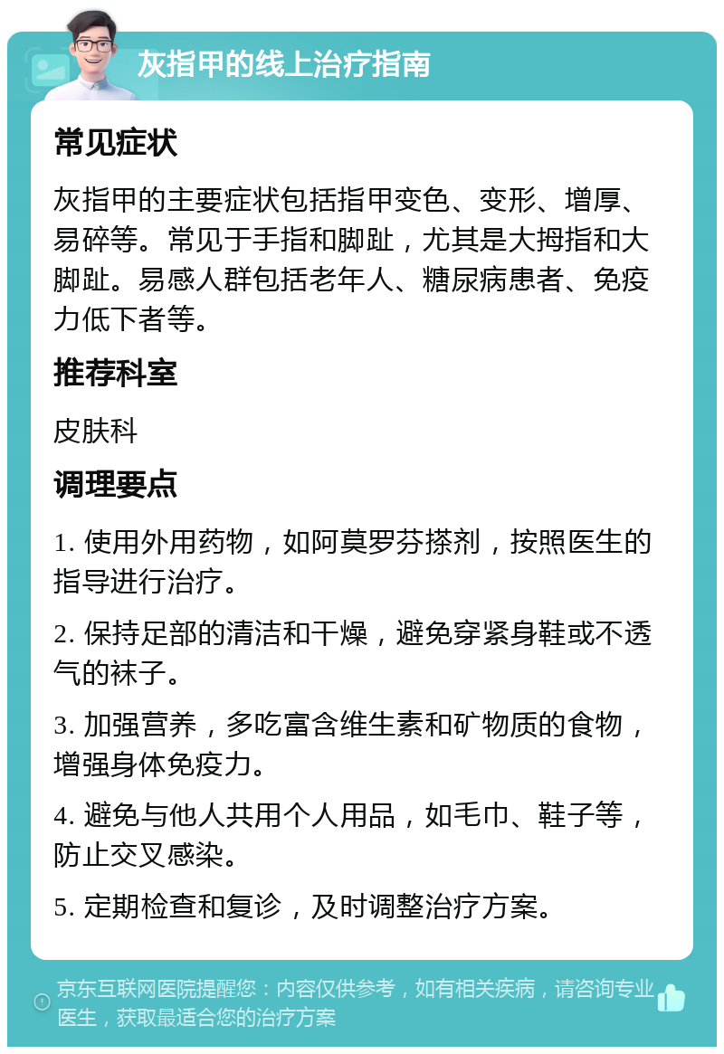 灰指甲的线上治疗指南 常见症状 灰指甲的主要症状包括指甲变色、变形、增厚、易碎等。常见于手指和脚趾，尤其是大拇指和大脚趾。易感人群包括老年人、糖尿病患者、免疫力低下者等。 推荐科室 皮肤科 调理要点 1. 使用外用药物，如阿莫罗芬搽剂，按照医生的指导进行治疗。 2. 保持足部的清洁和干燥，避免穿紧身鞋或不透气的袜子。 3. 加强营养，多吃富含维生素和矿物质的食物，增强身体免疫力。 4. 避免与他人共用个人用品，如毛巾、鞋子等，防止交叉感染。 5. 定期检查和复诊，及时调整治疗方案。