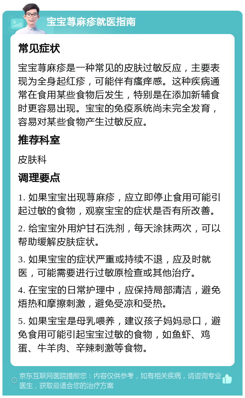 宝宝荨麻疹就医指南 常见症状 宝宝荨麻疹是一种常见的皮肤过敏反应，主要表现为全身起红疹，可能伴有瘙痒感。这种疾病通常在食用某些食物后发生，特别是在添加新辅食时更容易出现。宝宝的免疫系统尚未完全发育，容易对某些食物产生过敏反应。 推荐科室 皮肤科 调理要点 1. 如果宝宝出现荨麻疹，应立即停止食用可能引起过敏的食物，观察宝宝的症状是否有所改善。 2. 给宝宝外用炉甘石洗剂，每天涂抹两次，可以帮助缓解皮肤症状。 3. 如果宝宝的症状严重或持续不退，应及时就医，可能需要进行过敏原检查或其他治疗。 4. 在宝宝的日常护理中，应保持局部清洁，避免焐热和摩擦刺激，避免受凉和受热。 5. 如果宝宝是母乳喂养，建议孩子妈妈忌口，避免食用可能引起宝宝过敏的食物，如鱼虾、鸡蛋、牛羊肉、辛辣刺激等食物。