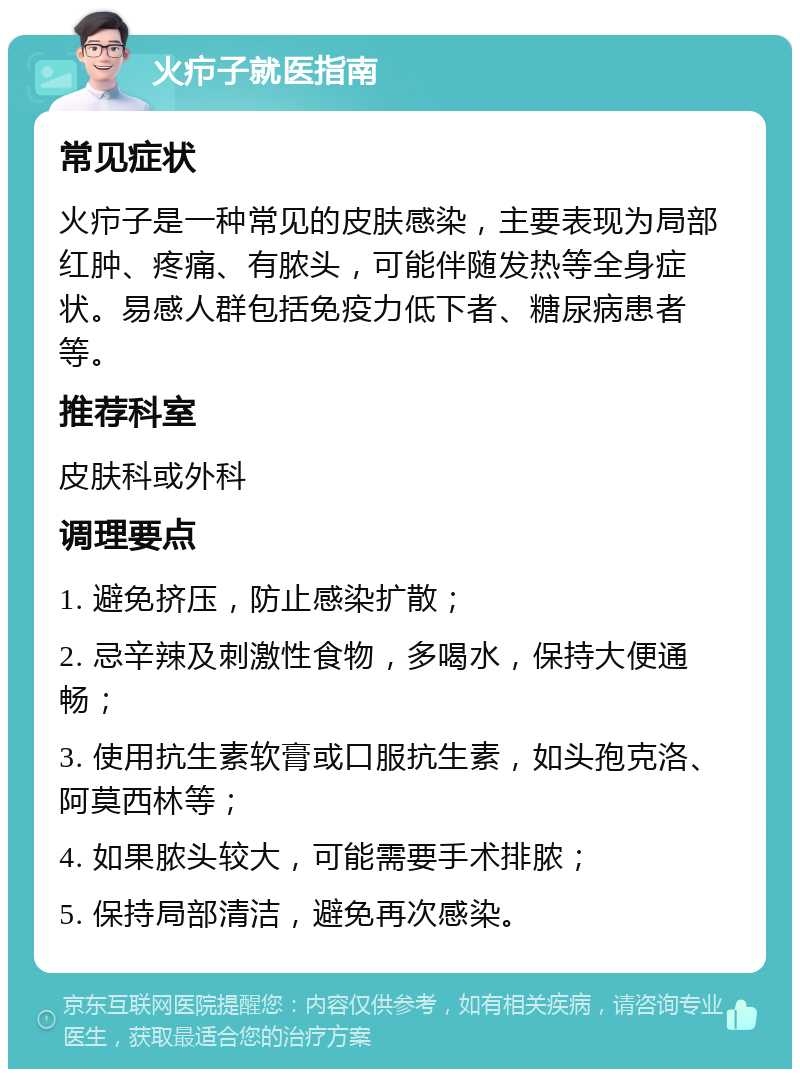 火疖子就医指南 常见症状 火疖子是一种常见的皮肤感染，主要表现为局部红肿、疼痛、有脓头，可能伴随发热等全身症状。易感人群包括免疫力低下者、糖尿病患者等。 推荐科室 皮肤科或外科 调理要点 1. 避免挤压，防止感染扩散； 2. 忌辛辣及刺激性食物，多喝水，保持大便通畅； 3. 使用抗生素软膏或口服抗生素，如头孢克洛、阿莫西林等； 4. 如果脓头较大，可能需要手术排脓； 5. 保持局部清洁，避免再次感染。