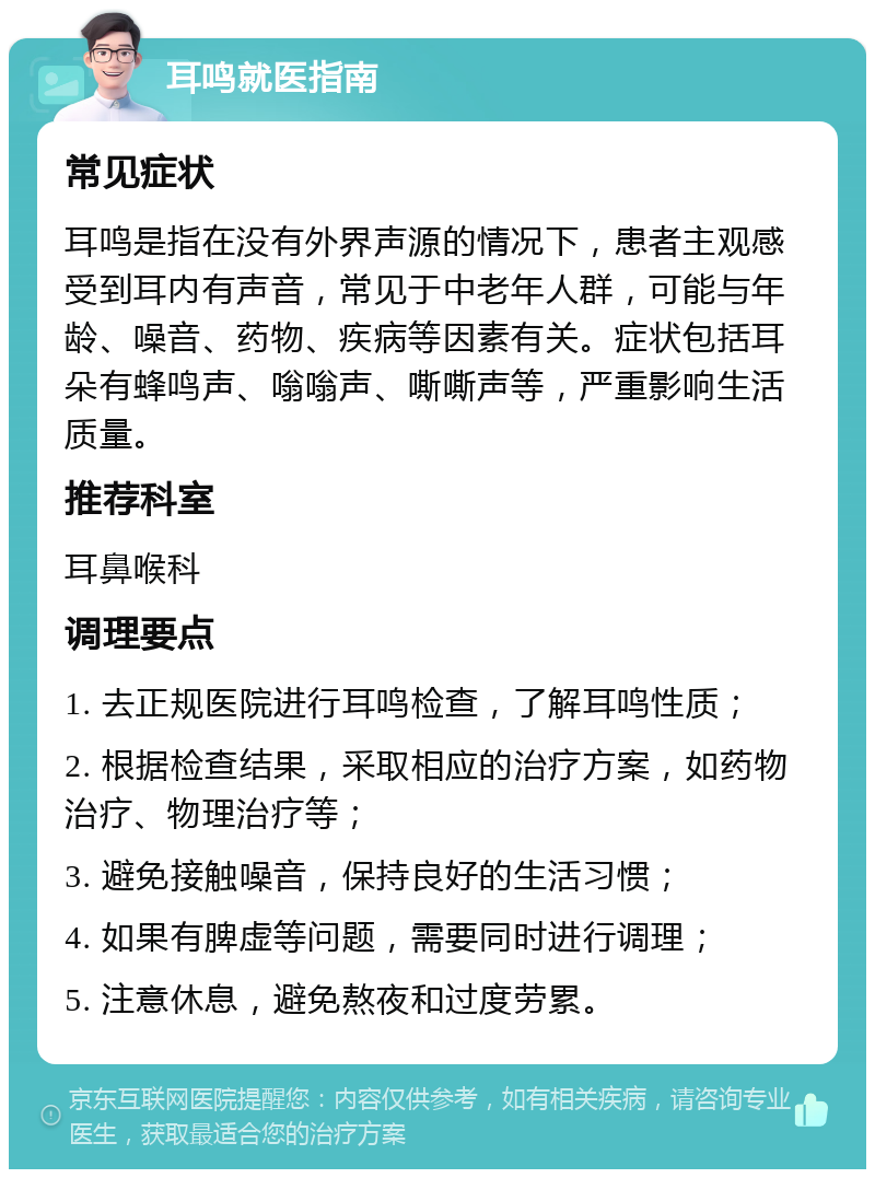 耳鸣就医指南 常见症状 耳鸣是指在没有外界声源的情况下，患者主观感受到耳内有声音，常见于中老年人群，可能与年龄、噪音、药物、疾病等因素有关。症状包括耳朵有蜂鸣声、嗡嗡声、嘶嘶声等，严重影响生活质量。 推荐科室 耳鼻喉科 调理要点 1. 去正规医院进行耳鸣检查，了解耳鸣性质； 2. 根据检查结果，采取相应的治疗方案，如药物治疗、物理治疗等； 3. 避免接触噪音，保持良好的生活习惯； 4. 如果有脾虚等问题，需要同时进行调理； 5. 注意休息，避免熬夜和过度劳累。