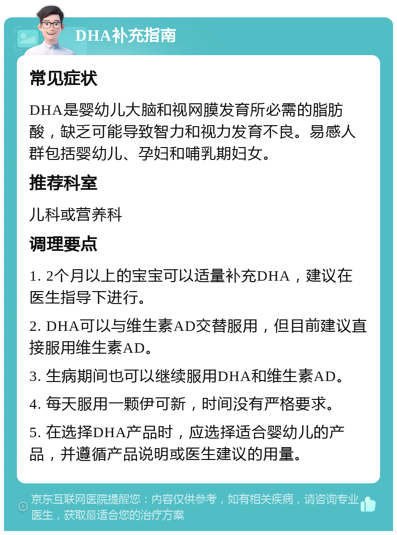 DHA补充指南 常见症状 DHA是婴幼儿大脑和视网膜发育所必需的脂肪酸，缺乏可能导致智力和视力发育不良。易感人群包括婴幼儿、孕妇和哺乳期妇女。 推荐科室 儿科或营养科 调理要点 1. 2个月以上的宝宝可以适量补充DHA，建议在医生指导下进行。 2. DHA可以与维生素AD交替服用，但目前建议直接服用维生素AD。 3. 生病期间也可以继续服用DHA和维生素AD。 4. 每天服用一颗伊可新，时间没有严格要求。 5. 在选择DHA产品时，应选择适合婴幼儿的产品，并遵循产品说明或医生建议的用量。