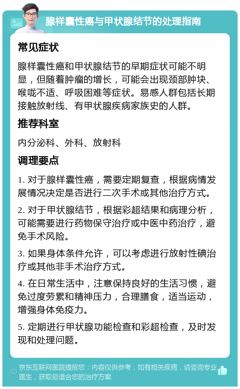 腺样囊性癌与甲状腺结节的处理指南 常见症状 腺样囊性癌和甲状腺结节的早期症状可能不明显，但随着肿瘤的增长，可能会出现颈部肿块、喉咙不适、呼吸困难等症状。易感人群包括长期接触放射线、有甲状腺疾病家族史的人群。 推荐科室 内分泌科、外科、放射科 调理要点 1. 对于腺样囊性癌，需要定期复查，根据病情发展情况决定是否进行二次手术或其他治疗方式。 2. 对于甲状腺结节，根据彩超结果和病理分析，可能需要进行药物保守治疗或中医中药治疗，避免手术风险。 3. 如果身体条件允许，可以考虑进行放射性碘治疗或其他非手术治疗方式。 4. 在日常生活中，注意保持良好的生活习惯，避免过度劳累和精神压力，合理膳食，适当运动，增强身体免疫力。 5. 定期进行甲状腺功能检查和彩超检查，及时发现和处理问题。