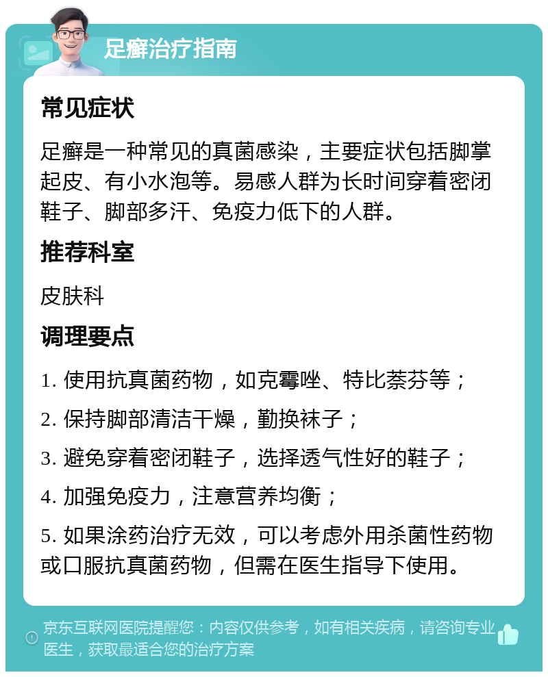 足癣治疗指南 常见症状 足癣是一种常见的真菌感染，主要症状包括脚掌起皮、有小水泡等。易感人群为长时间穿着密闭鞋子、脚部多汗、免疫力低下的人群。 推荐科室 皮肤科 调理要点 1. 使用抗真菌药物，如克霉唑、特比萘芬等； 2. 保持脚部清洁干燥，勤换袜子； 3. 避免穿着密闭鞋子，选择透气性好的鞋子； 4. 加强免疫力，注意营养均衡； 5. 如果涂药治疗无效，可以考虑外用杀菌性药物或口服抗真菌药物，但需在医生指导下使用。