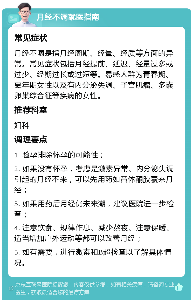 月经不调就医指南 常见症状 月经不调是指月经周期、经量、经质等方面的异常。常见症状包括月经提前、延迟、经量过多或过少、经期过长或过短等。易感人群为青春期、更年期女性以及有内分泌失调、子宫肌瘤、多囊卵巢综合征等疾病的女性。 推荐科室 妇科 调理要点 1. 验孕排除怀孕的可能性； 2. 如果没有怀孕，考虑是激素异常、内分泌失调引起的月经不来，可以先用药如黄体酮胶囊来月经； 3. 如果用药后月经仍未来潮，建议医院进一步检查； 4. 注意饮食、规律作息、减少熬夜、注意保暖、适当增加户外运动等都可以改善月经； 5. 如有需要，进行激素和B超检查以了解具体情况。