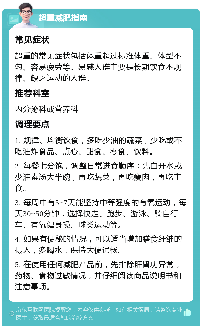 超重减肥指南 常见症状 超重的常见症状包括体重超过标准体重、体型不匀、容易疲劳等。易感人群主要是长期饮食不规律、缺乏运动的人群。 推荐科室 内分泌科或营养科 调理要点 1. 规律、均衡饮食，多吃少油的蔬菜，少吃或不吃油炸食品、点心、甜食、零食、饮料。 2. 每餐七分饱，调整日常进食顺序：先白开水或少油素汤大半碗，再吃蔬菜，再吃瘦肉，再吃主食。 3. 每周中有5~7天能坚持中等强度的有氧运动，每天30~50分钟，选择快走、跑步、游泳、骑自行车、有氧健身操、球类运动等。 4. 如果有便秘的情况，可以适当增加膳食纤维的摄入，多喝水，保持大便通畅。 5. 在使用任何减肥产品前，先排除肝肾功异常，药物、食物过敏情况，并仔细阅读商品说明书和注意事项。