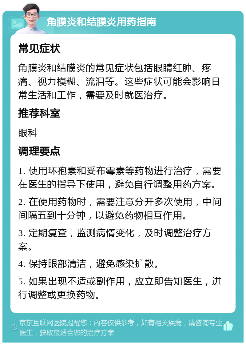 角膜炎和结膜炎用药指南 常见症状 角膜炎和结膜炎的常见症状包括眼睛红肿、疼痛、视力模糊、流泪等。这些症状可能会影响日常生活和工作，需要及时就医治疗。 推荐科室 眼科 调理要点 1. 使用环孢素和妥布霉素等药物进行治疗，需要在医生的指导下使用，避免自行调整用药方案。 2. 在使用药物时，需要注意分开多次使用，中间间隔五到十分钟，以避免药物相互作用。 3. 定期复查，监测病情变化，及时调整治疗方案。 4. 保持眼部清洁，避免感染扩散。 5. 如果出现不适或副作用，应立即告知医生，进行调整或更换药物。