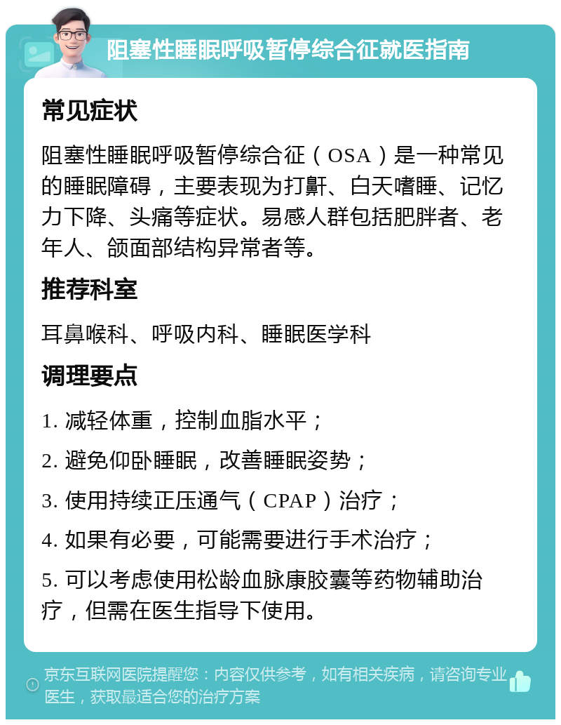 阻塞性睡眠呼吸暂停综合征就医指南 常见症状 阻塞性睡眠呼吸暂停综合征（OSA）是一种常见的睡眠障碍，主要表现为打鼾、白天嗜睡、记忆力下降、头痛等症状。易感人群包括肥胖者、老年人、颌面部结构异常者等。 推荐科室 耳鼻喉科、呼吸内科、睡眠医学科 调理要点 1. 减轻体重，控制血脂水平； 2. 避免仰卧睡眠，改善睡眠姿势； 3. 使用持续正压通气（CPAP）治疗； 4. 如果有必要，可能需要进行手术治疗； 5. 可以考虑使用松龄血脉康胶囊等药物辅助治疗，但需在医生指导下使用。