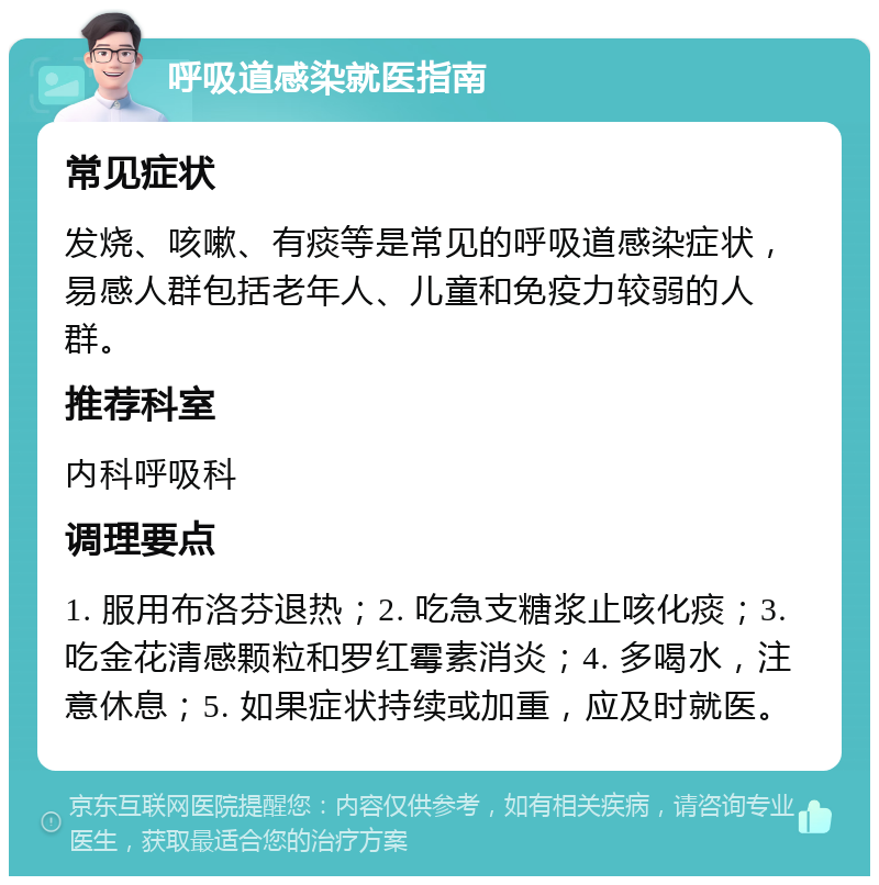 呼吸道感染就医指南 常见症状 发烧、咳嗽、有痰等是常见的呼吸道感染症状，易感人群包括老年人、儿童和免疫力较弱的人群。 推荐科室 内科呼吸科 调理要点 1. 服用布洛芬退热；2. 吃急支糖浆止咳化痰；3. 吃金花清感颗粒和罗红霉素消炎；4. 多喝水，注意休息；5. 如果症状持续或加重，应及时就医。