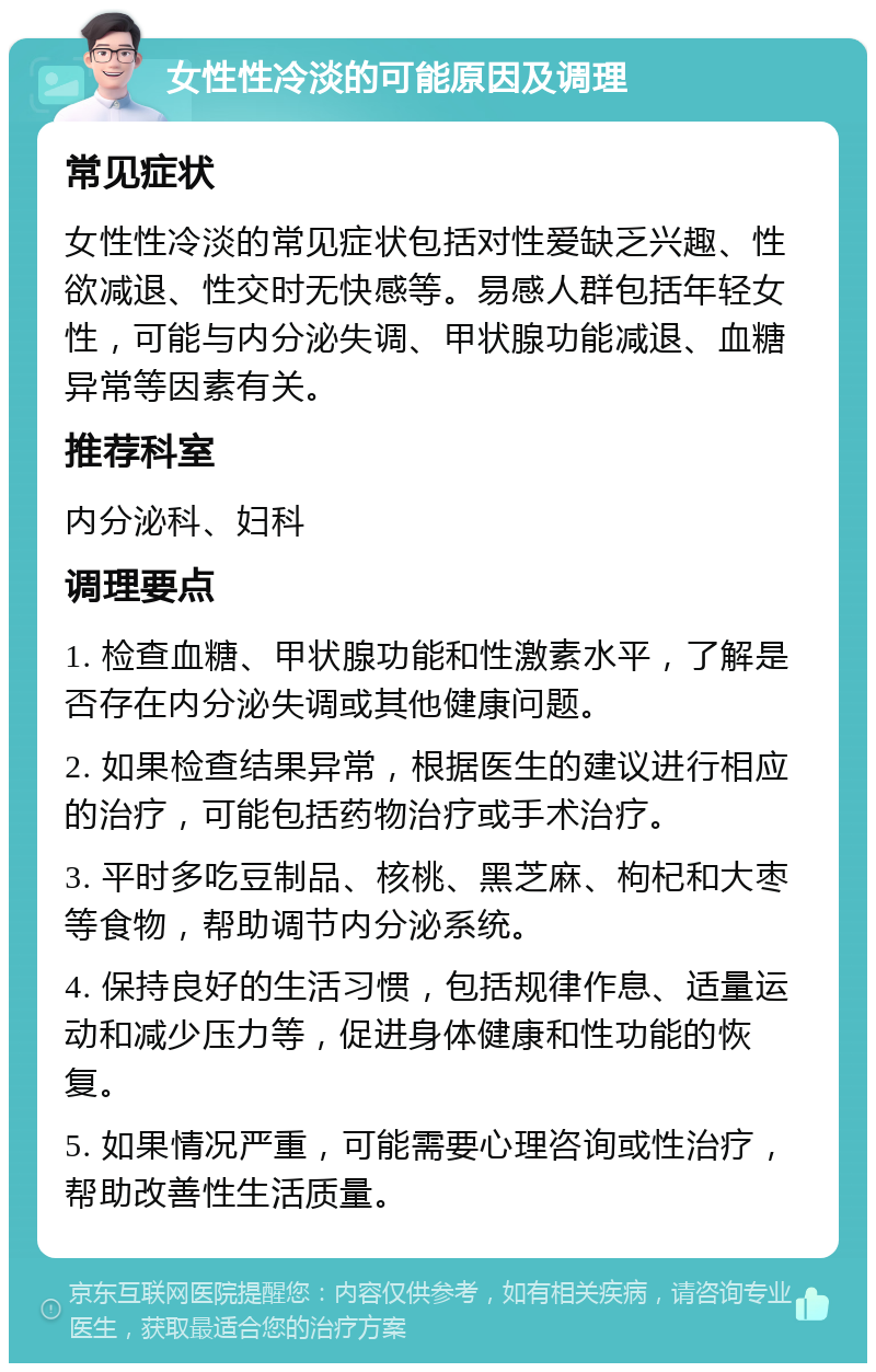 女性性冷淡的可能原因及调理 常见症状 女性性冷淡的常见症状包括对性爱缺乏兴趣、性欲减退、性交时无快感等。易感人群包括年轻女性，可能与内分泌失调、甲状腺功能减退、血糖异常等因素有关。 推荐科室 内分泌科、妇科 调理要点 1. 检查血糖、甲状腺功能和性激素水平，了解是否存在内分泌失调或其他健康问题。 2. 如果检查结果异常，根据医生的建议进行相应的治疗，可能包括药物治疗或手术治疗。 3. 平时多吃豆制品、核桃、黑芝麻、枸杞和大枣等食物，帮助调节内分泌系统。 4. 保持良好的生活习惯，包括规律作息、适量运动和减少压力等，促进身体健康和性功能的恢复。 5. 如果情况严重，可能需要心理咨询或性治疗，帮助改善性生活质量。