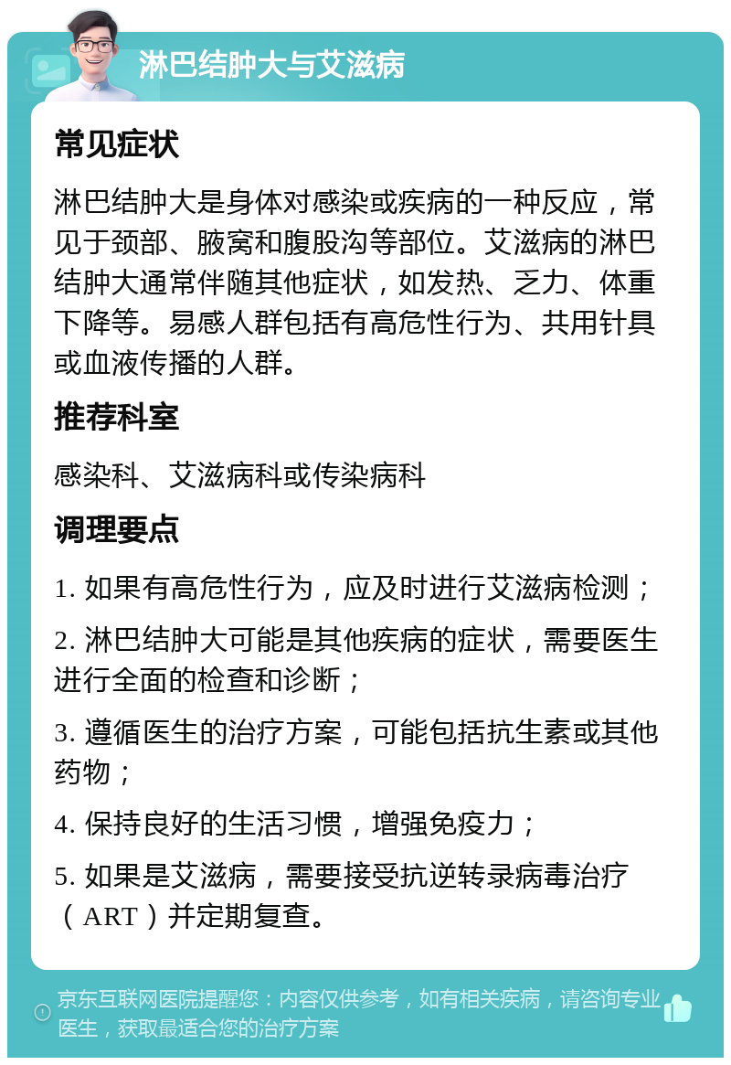 淋巴结肿大与艾滋病 常见症状 淋巴结肿大是身体对感染或疾病的一种反应，常见于颈部、腋窝和腹股沟等部位。艾滋病的淋巴结肿大通常伴随其他症状，如发热、乏力、体重下降等。易感人群包括有高危性行为、共用针具或血液传播的人群。 推荐科室 感染科、艾滋病科或传染病科 调理要点 1. 如果有高危性行为，应及时进行艾滋病检测； 2. 淋巴结肿大可能是其他疾病的症状，需要医生进行全面的检查和诊断； 3. 遵循医生的治疗方案，可能包括抗生素或其他药物； 4. 保持良好的生活习惯，增强免疫力； 5. 如果是艾滋病，需要接受抗逆转录病毒治疗（ART）并定期复查。